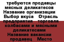 требуются продавцы мясных деликатесов › Название организации ­ Выбор вкуса › Отрасль предприятия ­ торговля колбасами и мясными деликатесами › Название вакансии ­ продавец › Место работы ­ Москва, метро Локомотив › Минимальный оклад ­ 20 000 › Максимальный оклад ­ 70 000 › Возраст от ­ 22 › Возраст до ­ 40 - Московская обл., Москва г. Работа » Вакансии   